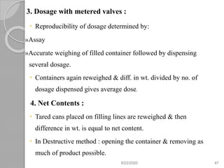 3. Dosage with metered valves :
 Reproducibility of dosage determined by:
»Assay
»Accurate weighing of filled container followed by dispensing
several dosage.
 Containers again reweighed & diff. in wt. divided by no. of
dosage dispensed gives average dose.
4. Net Contents :
 Tared cans placed on filling lines are reweighed & then
difference in wt. is equal to net content.
 In Destructive method : opening the container & removing as
much of product possible.
8/22/2020 47
 