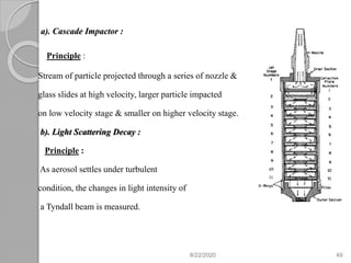 a). Cascade Impactor :
Principle :
Stream of particle projected through a series of nozzle &
glass slides at high velocity, larger particle impacted
on low velocity stage & smaller on higher velocity stage.
b). Light Scattering Decay :
Principle :
As aerosol settles under turbulent
condition, the changes in light intensity of
a Tyndall beam is measured.
8/22/2020 49
 
