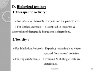 D. Biological testing:
1.Therapeutic Activity :
» For Inhalation Aerosols : Depends on the particle size.
» For Topical Aerosols : Is applied to test areas &
absorption of therapeutic ingredient is determined.
2.Toxicity :
» For Inhalation Aerosols : Exposing test animals to vapor
sprayed from aerosol container.
» For Topical Aerosols : Irritation & chilling effects are
determined.
8/22/2020 50
 