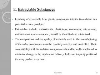 E. Extractable Substances
• Leaching of extractable from plastic components into the formulation is a
potential serious problem.
• Extractable include: antioxidants, plasticizers, monomers, nitrosamine,
vulcanization accelerators, etc., should be identified and minimized.
• The composition and the quality of materials used in the manufacturing
of the valve components must be carefully selected and controlled. Their
compatibility with formulation components should be well established to
minimize change in the medication delivery, leak rate, impurity profile of
the drug product over time.
8/22/2020 51
 