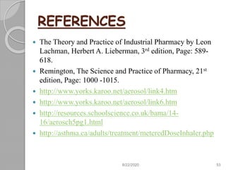 REFERENCES
 The Theory and Practice of Industrial Pharmacy by Leon
Lachman, Herbert A. Lieberman, 3rd edition, Page: 589-
618.
 Remington, The Science and Practice of Pharmacy, 21st
edition, Page: 1000 -1015.
 http://www.yorks.karoo.net/aerosol/link4.htm
 http://www.yorks.karoo.net/aerosol/link6.htm
 http://resources.schoolscience.co.uk/bama/14-
16/aerosch5pg1.html
 http://asthma.ca/adults/treatment/meteredDoseInhaler.php
8/22/2020 53
 