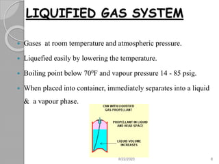 LIQUIFIED GAS SYSTEM
 Gases at room temperature and atmospheric pressure.
 Liquefied easily by lowering the temperature.
 Boiling point below 700F and vapour pressure 14 - 85 psig.
 When placed into container, immediately separates into a liquid
& a vapour phase.
8/22/2020 8
 