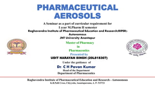 Raghavendra Institute of Pharmaceutical Education and Research - Autonomous
K.R.Palli Cross, Chiyyedu, Anantapuramu, A. P- 515721
PHARMACEUTICAL
AEROSOLS
A Seminar as a part of curricular requirement for
I year M.Pharm II semester
Raghavendra Institute of Pharmaceutical Education and Research(RIPER)-
Autonomous
JNT University Anantapur
Master of Pharmacy
in
Pharmaceutics
Presented by
UDIT NARAYAN SINGH (20L81S307)
Under the guidance of
Dr. C H Pavan Kumar
Head of the Department
Department of Pharmaceutics
 