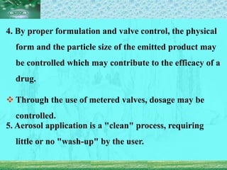4. By proper formulation and valve control, the physical
form and the particle size of the emitted product may
be controlled which may contribute to the efficacy of a
drug.
 Through the use of metered valves, dosage may be
controlled.
5. Aerosol application is a "clean" process, requiring
little or no "wash-up" by the user.
 