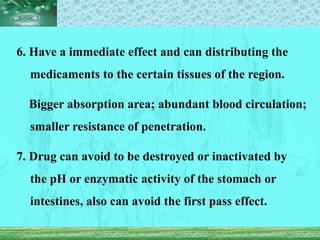 6. Have a immediate effect and can distributing the
medicaments to the certain tissues of the region.
Bigger absorption area; abundant blood circulation;
smaller resistance of penetration.
7. Drug can avoid to be destroyed or inactivated by
the pH or enzymatic activity of the stomach or
intestines, also can avoid the first pass effect.
 