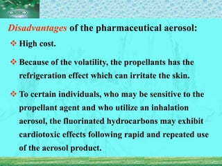 Disadvantages of the pharmaceutical aerosol:
 High cost.
 Because of the volatility, the propellants has the
refrigeration effect which can irritate the skin.
 To certain individuals, who may be sensitive to the
propellant agent and who utilize an inhalation
aerosol, the fluorinated hydrocarbons may exhibit
cardiotoxic effects following rapid and repeated use
of the aerosol product.
 