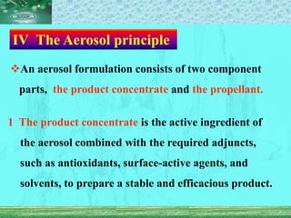 Ⅳ The Aerosol principle
An aerosol formulation consists of two component
parts, the product concentrate and the propellant.
1 The product concentrate is the active ingredient of
the aerosol combined with the required adjuncts,
such as antioxidants, surface-active agents, and
solvents, to prepare a stable and efficacious product.
 