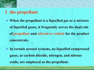 2 the propellant
 When the propellant is a liquefied gas or a mixture
of liquefied gases, it frequently serves the dual role
of propellant and solvent or vehicle for the product
concentrate.
 In certain aerosol systems, no liquefied compressed
gases, as carbon dioxide, nitrogen, and nitrous
oxide, are employed as the propellant.
 