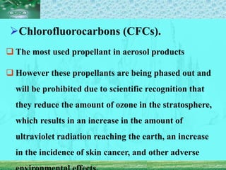 Chlorofluorocarbons (CFCs).
 The most used propellant in aerosol products
 However these propellants are being phased out and
will be prohibited due to scientific recognition that
they reduce the amount of ozone in the stratosphere,
which results in an increase in the amount of
ultraviolet radiation reaching the earth, an increase
in the incidence of skin cancer, and other adverse
 