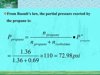 From Raoult’s law, the partial pressure exerted by
the propane is:
psi
P
n
n
n
P propane
e
isobu
propane
propane
propane
98
.
72
110
69
.
0
36
.
1
36
.
1
tan






 
 