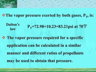The vapor pressure exerted by both gases, PT, is:
PT=72.98+10.23=83.21psi at 70℉
 The vapor pressure required for a specific
application can be calculated in a similar
manner and different ratios of propellants
may be used to obtain that pressure.
Dalton’s
law
 