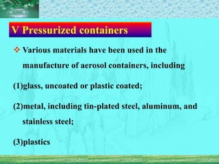 Ⅴ Pressurized containers
 Various materials have been used in the
manufacture of aerosol containers, including
(1)glass, uncoated or plastic coated;
(2)metal, including tin-plated steel, aluminum, and
stainless steel;
(3)plastics
 