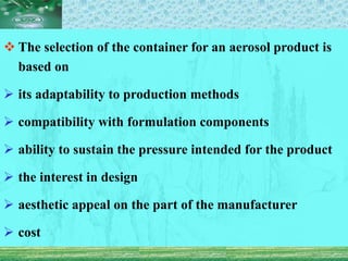  The selection of the container for an aerosol product is
based on
 its adaptability to production methods
 compatibility with formulation components
 ability to sustain the pressure intended for the product
 the interest in design
 aesthetic appeal on the part of the manufacturer
 cost
 
