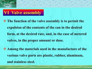 Ⅵ Valve assembly
 The function of the valve assembly is to permit the
expulsion of the contents of the can in the desired
form, at the desired rate, and, in the case of metered
valves, in the proper amount or dose.
 Among the materials used in the manufacture of the
various valve parts are plastic, rubber, aluminum,
and stainless steel.
 