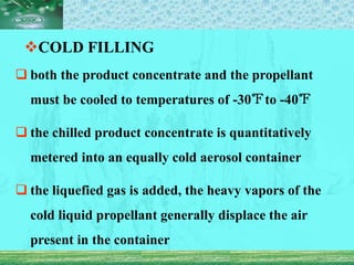 COLD FILLING
 both the product concentrate and the propellant
must be cooled to temperatures of -30℉to -40℉
 the chilled product concentrate is quantitatively
metered into an equally cold aerosol container
 the liquefied gas is added, the heavy vapors of the
cold liquid propellant generally displace the air
present in the container
 