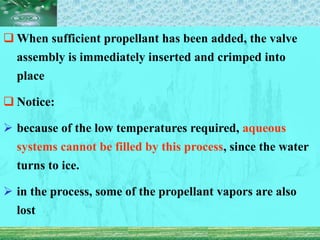  When sufficient propellant has been added, the valve
assembly is immediately inserted and crimped into
place
 Notice:
 because of the low temperatures required, aqueous
systems cannot be filled by this process, since the water
turns to ice.
 in the process, some of the propellant vapors are also
lost
 