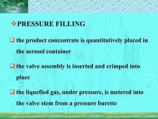 PRESSURE FILLING
 the product concentrate is quantitatively placed in
the aerosol container
 the valve assembly is inserted and crimped into
place
 the liquefied gas, under pressure, is metered into
the valve stem from a pressure burette
 