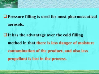 Pressure filling is used for most pharmaceutical
aerosols.
It has the advantage over the cold filling
method in that there is less danger of moisture
contamination of the product, and also less
propellant is lost in the process.
 