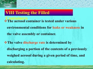 Ⅷ Testing the Filled
Containers
The aerosol container is tested under various
environmental conditions for leaks or weakness in
the valve assembly or container.
The valve discharge rate is determined by
discharging a portion of the contents of a previously
weighed aerosol during a given period of time, and
calculating.
 