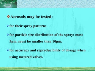 Aerosols may be tested:
for their spray patterns
for particle size distribution of the spray: most
5μm, must be smaller than 10μm.
for accuracy and reproducibility of dosage when
using metered valves.
 