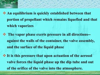  An equilibrium is quickly established between that
portion of propellant which remains liquefied and that
which vaporizes
 The vapor phase exerts pressure in all directions--
against the walls of the container, the valve assembly,
and the surface of the liquid phase
 It is this pressure that upon actuation of the aerosol
valve forces the liquid phase up the dip tube and out
of the orifice of the valve into the atmosphere.
 
