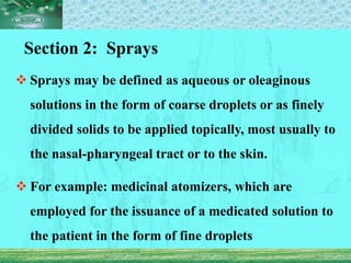 Section 2: Sprays
 Sprays may be defined as aqueous or oleaginous
solutions in the form of coarse droplets or as finely
divided solids to be applied topically, most usually to
the nasal-pharyngeal tract or to the skin.
 For example: medicinal atomizers, which are
employed for the issuance of a medicated solution to
the patient in the form of fine droplets
 