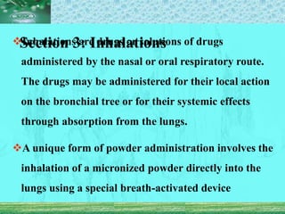Section 3: Inhalations
Inhalations are drugs or solutions of drugs
administered by the nasal or oral respiratory route.
The drugs may be administered for their local action
on the bronchial tree or for their systemic effects
through absorption from the lungs.
A unique form of powder administration involves the
inhalation of a micronized powder directly into the
lungs using a special breath-activated device
 