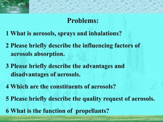 Problems:
1 What is aerosols, sprays and inhalations?
2 Please briefly describe the influencing factors of
aerosols absorption.
3 Please briefly describe the advantages and
disadvantages of aerosols.
4 Which are the constituents of aerosols?
5 Please briefly describe the quality request of aerosols.
6 What is the function of propellants?
 
