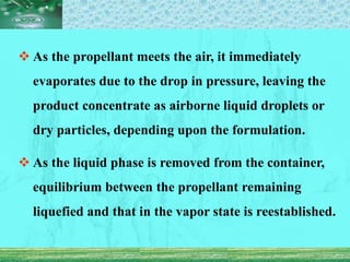  As the propellant meets the air, it immediately
evaporates due to the drop in pressure, leaving the
product concentrate as airborne liquid droplets or
dry particles, depending upon the formulation.
 As the liquid phase is removed from the container,
equilibrium between the propellant remaining
liquefied and that in the vapor state is reestablished.
 