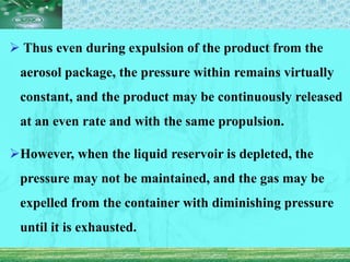  Thus even during expulsion of the product from the
aerosol package, the pressure within remains virtually
constant, and the product may be continuously released
at an even rate and with the same propulsion.
However, when the liquid reservoir is depleted, the
pressure may not be maintained, and the gas may be
expelled from the container with diminishing pressure
until it is exhausted.
 