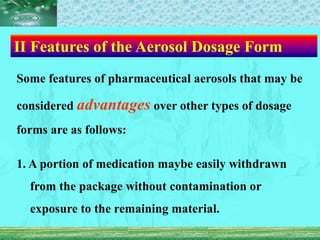 Ⅱ Features of the Aerosol Dosage Form
Some features of pharmaceutical aerosols that may be
considered advantages over other types of dosage
forms are as follows:
1. A portion of medication maybe easily withdrawn
from the package without contamination or
exposure to the remaining material.
 