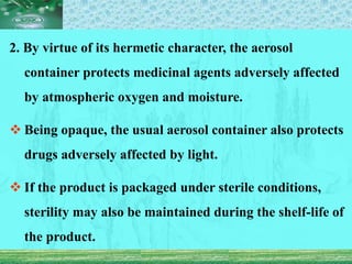 2. By virtue of its hermetic character, the aerosol
container protects medicinal agents adversely affected
by atmospheric oxygen and moisture.
 Being opaque, the usual aerosol container also protects
drugs adversely affected by light.
 If the product is packaged under sterile conditions,
sterility may also be maintained during the shelf-life of
the product.
 