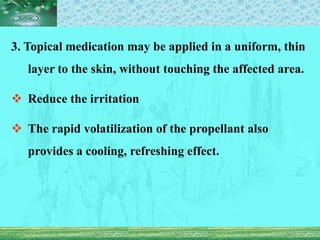 3. Topical medication may be applied in a uniform, thin
layer to the skin, without touching the affected area.
 Reduce the irritation
 The rapid volatilization of the propellant also
provides a cooling, refreshing effect.
 