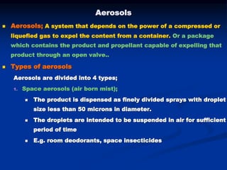 Aerosols
 Aerosols; A system that depends on the power of a compressed or
liquefied gas to expel the content from a container. Or a package
which contains the product and propellant capable of expelling that
product through an open valve..
 Types of aerosols
Aerosols are divided into 4 types;
1. Space aerosols (air born mist);
 The product is dispensed as finely divided sprays with droplet
size less than 50 microns in diameter.
 The droplets are intended to be suspended in air for sufficient
period of time
 E.g. room deodorants, space insecticides
 