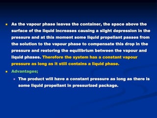  As the vapour phase leaves the container, the space above the
surface of the liquid increases causing a slight depression in the
pressure and at this moment some liquid propellant passes from
the solution to the vapour phase to compensate this drop in the
pressure and restoring the equilibrium between the vapour and
liquid phases. Therefore the system has a constant vapour
pressure as long as it still contains a liquid phase.
 Advantages;
 The product will have a constant pressure as long as there is
some liquid propellant in pressurized package.
 