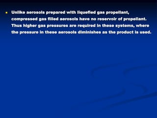  Unlike aerosols prepared with liquefied gas propellant,
compressed gas filled aerosols have no reservoir of propellant.
Thus higher gas pressures are required in these systems, where
the pressure in these aerosols diminishes as the product is used.
 