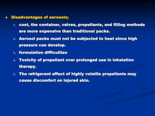  Disadvantages of aerosols;
1. cost, the container, valves, propellants, and filling methods
are more expensive than traditional packs.
2. Aerosol packs must not be subjected to heat since high
pressure can develop.
3. formulation difficulties
4. Toxicity of propellant over prolonged use in inhalation
therapy.
5. The refrigerant effect of highly volatile propellants may
cause discomfort on injured skin.
 