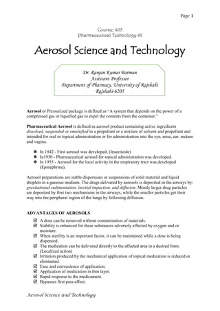 Page 1
Aerosol Science and Technology
Course: 405
Pharmaceutical Technology-III
Aerosol Science and Technology
Aerosol or Pressurized package is defined as “A system that depends on the power of a
compressed gas or liquefied gas to expel the contents from the container.”
Pharmaceutical Aerosol is defined as aerosol product containing active ingredients
dissolved, suspended or emulsified in a propellant or a mixture of solvent and propellant and
intended for oral or topical administration or for administration into the eye, nose, ear, rectum
and vagina.
 In 1942 - First aerosol was developed. (Insecticide)
 In1950 - Pharmaceutical aerosol for topical administration was developed.
 In 1955 - Aerosol for the local activity in the respiratory tract was developed
(Epinephrine).
Aerosol preparations are stable dispersions or suspensions of solid material and liquid
droplets in a gaseous medium. The drugs delivered by aerosols is deposited in the airways by:
gravitational sedimentation, inertial impaction, and diffusion. Mostly larger drug particles
are deposited by first two mechanisms in the airways, while the smaller particles get their
way into the peripheral region of the lungs by following diffusion.
ADVANTAGES OF AEROSOLS
 A dose can be removed without contamination of materials.
 Stability is enhanced for these substances adversely affected by oxygen and or
moisture.
 When sterility is an important factor, it can be maintained while a dose is being
dispensed.
 The medication can be delivered directly to the affected area in a desired form.
(Localized action)
 Irritation produced by the mechanical application of topical medication is reduced or
eliminated.
 Ease and convenience of application.
 Application of medication in thin layer.
 Rapid response to the medicament.
 Bypasses first pass effect.
Dr. Ranjan Kumar Barman
Assistant Professor
Department of Pharmacy, University of Rajshahi
Rajshahi-6205
 