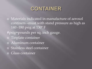  Materials indicated in manufacture of aerosol
continers –must with stand pressure as high as
140 -180 psig at 130º F
#psig=pounds per sq. inch gauge.
 Tinplate container
 Aluminum container
 Stainless steel container
 Glass container
 