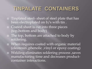  Tinplated steel- sheet of steel plate that has
been electroplated on b/s with tin .
 Coated sheet is cut into three pieces
(top,bottom and body)
 The top, bottom are attached to body by
soldering.
 When requires coated with organic material
(oleoresin ,phenolic ,vinyl or epoxy coating)
 Welding eliminates soldering process ,saves
manufacturing time and decreases product-
container interactions.
 