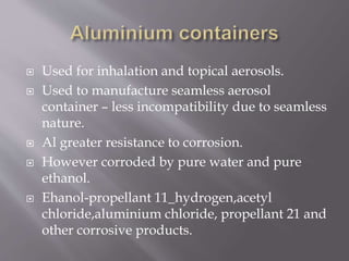  Used for inhalation and topical aerosols.
 Used to manufacture seamless aerosol
container – less incompatibility due to seamless
nature.
 Al greater resistance to corrosion.
 However corroded by pure water and pure
ethanol.
 Ehanol-propellant 11_hydrogen,acetyl
chloride,aluminium chloride, propellant 21 and
other corrosive products.
 