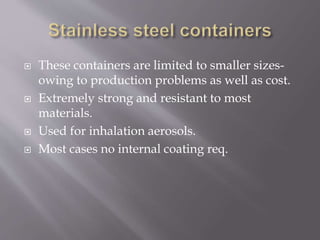  These containers are limited to smaller sizes-
owing to production problems as well as cost.
 Extremely strong and resistant to most
materials.
 Used for inhalation aerosols.
 Most cases no internal coating req.
 