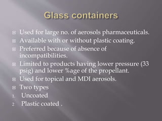  Used for large no. of aerosols pharmaceuticals.
 Available with or without plastic coating.
 Preferred because of absence of
incompatibilities.
 Limited to products having lower pressure (33
psig) and lower %age of the propellant.
 Used for topical and MDI aerosols.
 Two types
1. Uncoated
2 Plastic coated .
 
