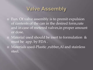  Fun. Of valve assembly is to premit expulsion
of contents of the can in the desired form,rate
and in case of metered valves,in proper amount
or dose.
 Material used should be inert to formulation &
must be app. by FDA .
 Materials used-Plastic ,rubber,Al and stainless
steel.
 