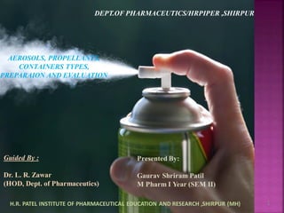 7/01/2021 1
AEROSOLS, PROPELLANTS,
CONTAINERS TYPES,
PREPARAION AND EVALUATION
Guided By :
Dr. L. R. Zawar
(HOD, Dept. of Pharmaceutics)
DEPT.OF PHARMACEUTICS/HRPIPER ,SHIRPUR
Presented By:
Gaurav Shriram Patil
M Pharm I Year (SEM II)
H.R. PATEL INSTITUTE OF PHARMACEUTICAL EDUCATION AND RESEARCH ,SHIRPUR (MH)
 