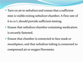  Turn on air to nebulizerand ensure that a sufficient
mist is visibleexiting nebulizerchamber. A flow rate of
6 to 10 L should provide sufficient misting.
 Ensure that nebulizerchamber containing medication
is securely fastened.
 Ensure that chamber is connected to face mask or
mouthpiece, and that nebulizertubing is connected to
compressed air or oxygen flowmeter.
 