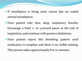  If mouthpiece is being used, ensure lips are sealed
around mouthpiece.
 Have patient take slow, deep, inspiratory breaths.
Encourage a brief 2- to 3-second pause at the end of
inspiration, and continue with passive exhalations.
 Have patient repeat this breathing pattern until
medication is complete and there is no visible misting.
This process takes approximately 8 to 10 minutes.
 