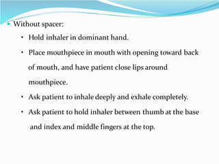  Without spacer:
• Hold inhaler in dominant hand.
• Place mouthpiece in mouth with opening toward back
of mouth, and have patient close lips around
mouthpiece.
• Ask patient to inhale deeply and exhale completely.
• Ask patient to hold inhaler between thumb at the base
and index and middle fingers at the top.
 