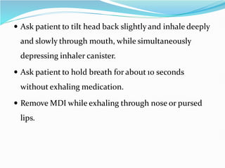  Ask patient to tilt head back slightlyand inhale deeply
and slowly through mouth, while simultaneously
depressing inhaler canister.
 Ask patient to hold breath for about 10 seconds
without exhaling medication.
 Remove MDI while exhaling through nose or pursed
lips.
 