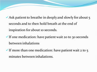 ✓Ask patient to breathe in deeplyand slowlyfor about 5
seconds and to then hold breath at the end of
inspiration for about 10 seconds.
✓If one medication: have patient wait 20 to 30 seconds
between inhalations
✓If more than one medication: have patient wait 2 to 5
minutes between inhalations.
 
